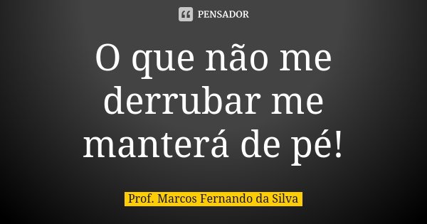 O que não me derrubar me manterá de pé!... Frase de Prof. Marcos Fernando da Silva.