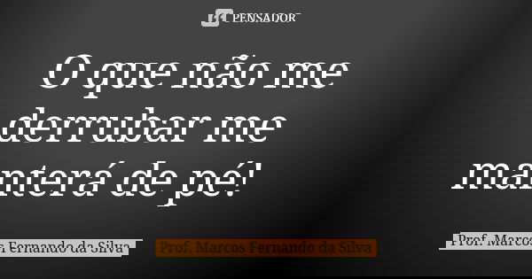O que não me derrubar me manterá de pé!... Frase de Prof. Marcos Fernando da Silva.