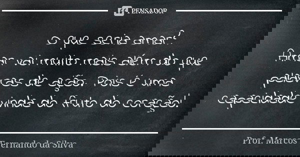 O que seria amar? Amar vai muito mais além do que palavras de ação. Pois é uma capacidade vinda do fruto do coração!... Frase de Prof. Marcos Fernando da Silva.
