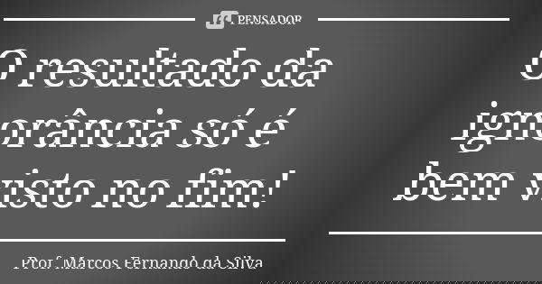 O resultado da ignorância só é bem visto no fim!... Frase de Prof. Marcos Fernando da Silva.