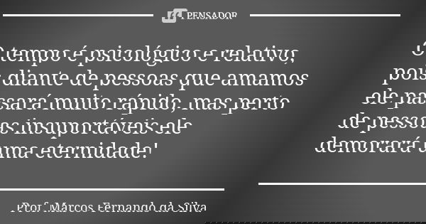 O tempo é psicológico e relativo, pois diante de pessoas que amamos ele passará muito rápido, mas perto de pessoas insuportáveis ele demorará uma eternidade!... Frase de Prof. Marcos Fernando da Silva.
