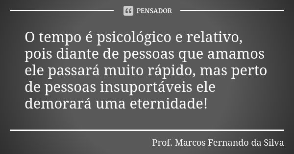 O tempo é psicológico e relativo, pois diante de pessoas que amamos ele passará muito rápido, mas perto de pessoas insuportáveis ele demorará uma eternidade!... Frase de Prof. Marcos Fernando da Silva.