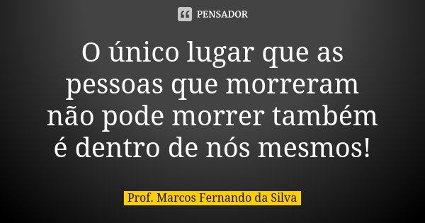 O único lugar que as pessoas que morreram não pode morrer também é dentro de nós mesmos!... Frase de Prof. Marcos Fernando da Silva.