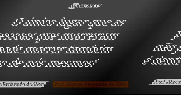 O único lugar que as pessoas que morreram não pode morrer também é dentro de nós mesmos!... Frase de Prof. Marcos Fernando da Silva.