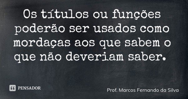 Os títulos ou funções poderão ser usados como mordaças aos que sabem o que não deveriam saber.... Frase de Prof. Marcos Fernando da Silva.
