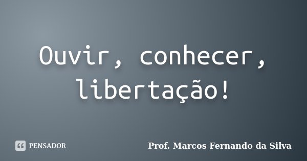 Ouvir, conhecer, libertação!... Frase de Prof. Marcos Fernando da Silva.