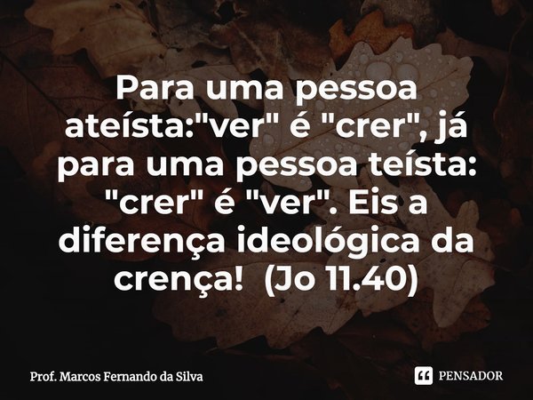 Para uma pessoa ateísta: "ver" é "crer", já para uma pessoa teísta: "crer" é "ver". Eis a diferença ideológica da crença... Frase de Prof. Marcos Fernando da Silva.