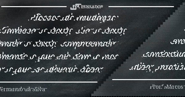 Passos da mudança: Conhecer o texto, Ler o texto, entender o texto, compreender contextualmente o que ele tem a nos dizer, praticar o que se deveria fazer.... Frase de Prof. Marcos Fernando da Silva.