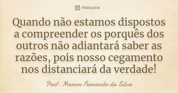 Quando não estamos dispostos a compreender os porquês dos outros não adiantará saber as razões, pois nosso cegamento nos distanciará da verdade!... Frase de Prof. Marcos Fernando da Silva.