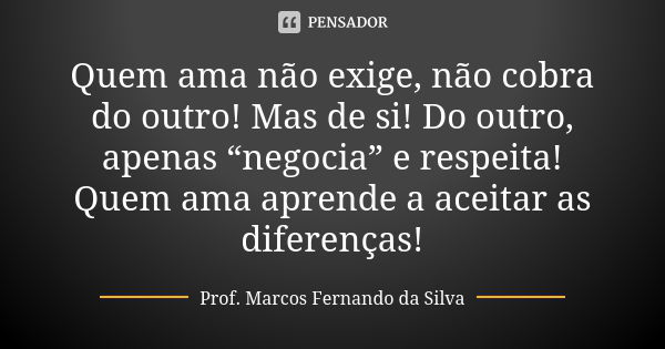 Quem ama não exige, não cobra do outro! Mas de si! Do outro, apenas “negocia” e respeita! Quem ama aprende a aceitar as diferenças!... Frase de Prof. Marcos Fernando da Silva.