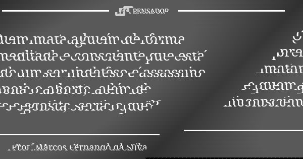 Quem mata alguém de forma premeditada e consciente que está matando um ser indefeso é assassino e quem apoia o aborto, além de inconsciente e egoísta, seria o q... Frase de Prof. Marcos Fernando da Silva.
