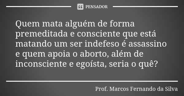 Quem mata alguém de forma premeditada e consciente que está matando um ser indefeso é assassino e quem apoia o aborto, além de inconsciente e egoísta, seria o q... Frase de Prof. Marcos Fernando da Silva.