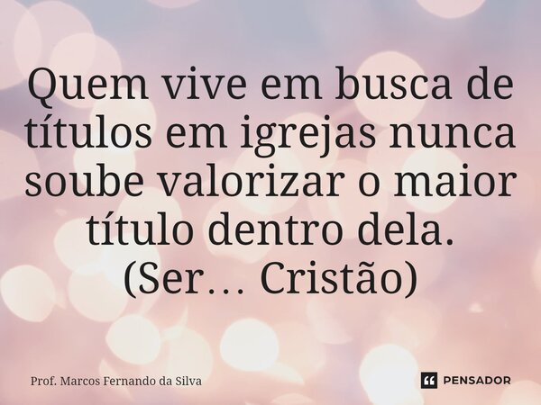 ⁠Quem vive em busca de títulos em igrejas nunca soube valorizar o maior título dentro dela. (Ser… Cristão)... Frase de Prof. Marcos Fernando da Silva.