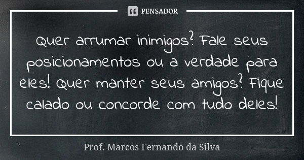 Quer arrumar inimigos? Fale seus posicionamentos ou a verdade para eles! Quer manter seus amigos? Fique calado ou concorde com tudo deles!... Frase de Prof. Marcos Fernando da Silva.