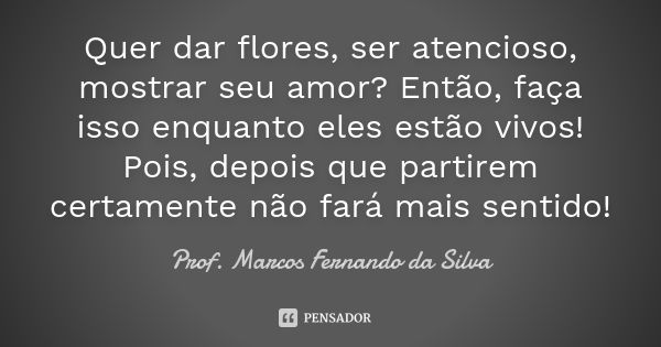 Quer dar flores, ser atencioso, mostrar seu amor? Então, faça isso enquanto eles estão vivos! Pois, depois que partirem certamente não fará mais sentido!... Frase de Prof. Marcos Fernando da Silva.