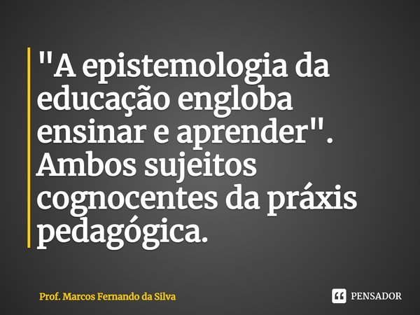 "A epistemologia da educação engloba ensinar e aprender". Ambos sujeitos cognocentes da práxis pedagógica.... Frase de Prof. Marcos Fernando da Silva.