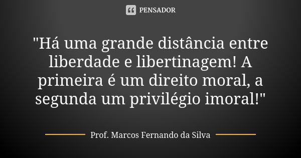 "Há uma grande distância entre liberdade e libertinagem! A primeira é um direito moral, a segunda um privilégio imoral!"... Frase de Prof. Marcos Fernando da Silva.