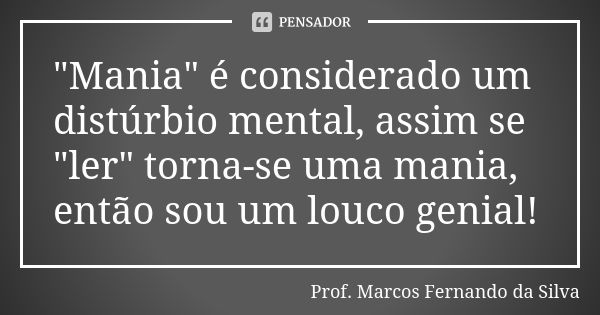 "Mania" é considerado um distúrbio mental, assim se "ler" torna-se uma mania, então sou um louco genial!... Frase de Prof. Marcos Fernando da Silva.