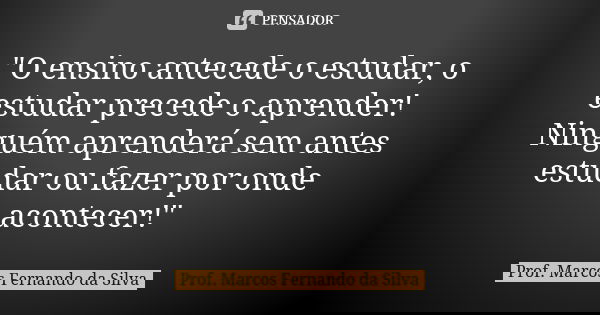 "O ensino antecede o estudar, o estudar precede o aprender! Ninguém aprenderá sem antes estudar ou fazer por onde acontecer!"... Frase de Prof. Marcos Fernando da Silva.