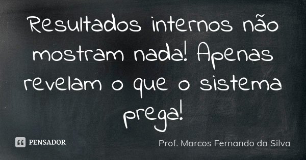 Resultados internos não mostram nada! Apenas revelam o que o sistema prega!... Frase de Prof. Marcos Fernando da Silva.
