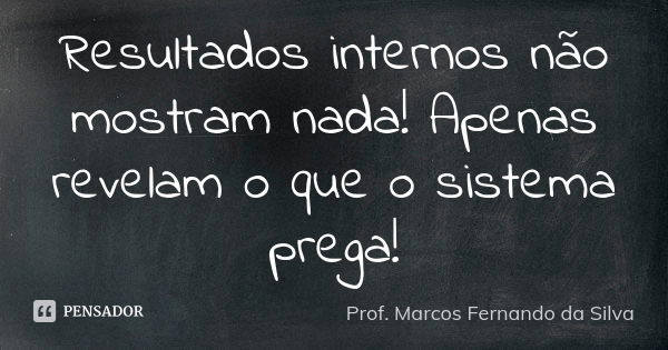 Resultados internos não mostram nada! Apenas revelam o que o sistema prega!... Frase de Prof. Marcos Fernando da Silva.