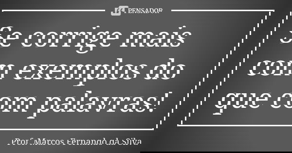 Se corrige mais com exemplos do que com palavras!... Frase de Prof. Marcos Fernando da Silva.