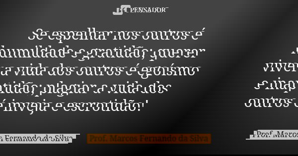 Se espelhar nos outros é humildade e gratidão; querer viver a vida dos outros é egoísmo e inaptidão; plagiar a vida dos outros é inveja e escrotidão!... Frase de Prof. Marcos Fernando da Silva.