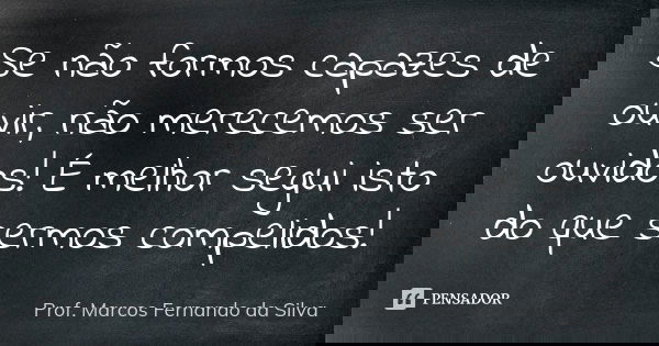 Se não formos capazes de ouvir, não merecemos ser ouvidos! É melhor segui isto do que sermos compelidos!... Frase de Prof. Marcos Fernando da Silva.