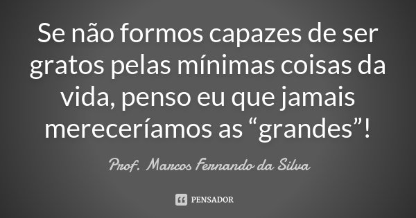 Se não formos capazes de ser gratos pelas mínimas coisas da vida, penso eu que jamais mereceríamos as “grandes”!... Frase de Prof. Marcos Fernando da Silva.