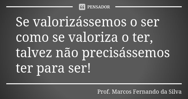 Se valorizássemos o ser como se valoriza o ter, talvez não precisássemos ter para ser!... Frase de Prof. Marcos Fernando da Silva.
