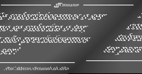 Se valorizássemos o ser como se valoriza o ter, talvez não precisássemos ter para ser!... Frase de Prof. Marcos Fernando da Silva.