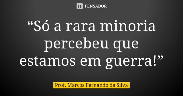 “Só a rara minoria percebeu que estamos em guerra!”... Frase de Prof. Marcos Fernando da Silva.