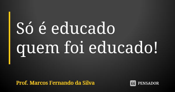 Só é educado quem foi educado!... Frase de Prof. Marcos Fernando da Silva.