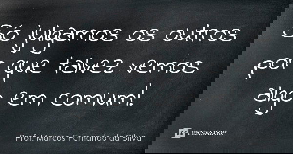 Só julgamos os outros por que talvez vemos algo em comum!... Frase de Prof. Marcos Fernando da Silva.