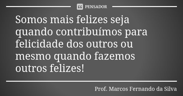 Somos mais felizes seja quando contribuímos para felicidade dos outros ou mesmo quando fazemos outros felizes!... Frase de Prof. Marcos Fernando da Silva.