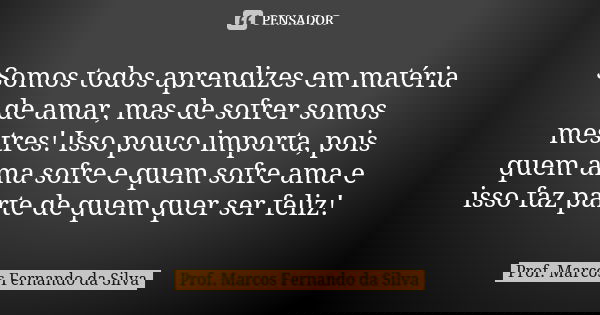 Somos todos aprendizes em matéria de amar, mas de sofrer somos mestres! Isso pouco importa, pois quem ama sofre e quem sofre ama e isso faz parte de quem quer s... Frase de Prof. Marcos Fernando da Silva.