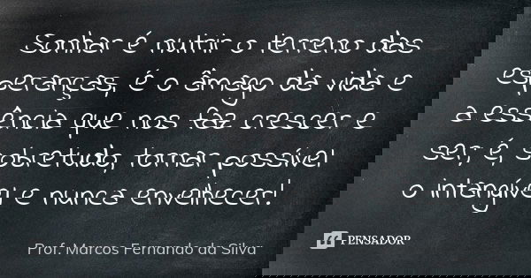 Sonhar é nutrir o terreno das esperanças, é o âmago da vida e a essência que nos faz crescer e ser; é, sobretudo, tornar possível o intangível e nunca envelhece... Frase de Prof. Marcos Fernando da Silva.