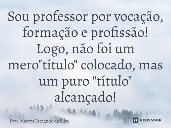 ⁠⁠Sou professor por vocação, formação e profissão! Logo, não foi um mero "título" colocado, mas um puro "título" alcançado!... Frase de Prof. Marcos Fernando da Silva.