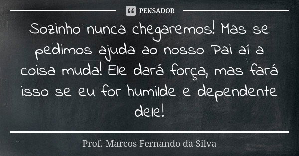 Sozinho nunca chegaremos! Mas se pedimos ajuda ao nosso Pai aí a coisa muda! Ele dará força, mas fará isso se eu for humilde e dependente dele!... Frase de Prof. Marcos Fernando da Silva.