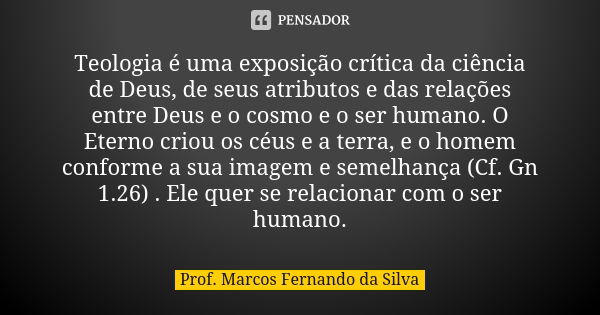 Teologia é uma exposição crítica da ciência de Deus, de seus atributos e das relações entre Deus e o cosmo e o ser humano. O Eterno criou os céus e a terra, e o... Frase de Prof. Marcos Fernando da Silva.