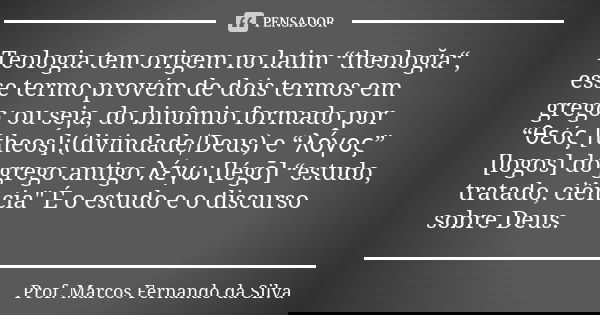 Teologia tem origem no latim “theologĭa“, esse termo provém de dois termos em grego; ou seja, do binômio formado por “θεóς [theos]:(divindade/Deus) e “λόγος” [l... Frase de Prof. Marcos Fernando da Silva.