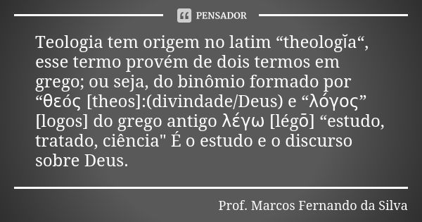 Teologia tem origem no latim “theologĭa“, esse termo provém de dois termos em grego; ou seja, do binômio formado por “θεóς [theos]:(divindade/Deus) e “λόγος” [l... Frase de Prof. Marcos Fernando da Silva.