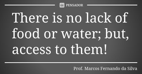 There is no lack of food or water; but, access to them!... Frase de Prof. Marcos Fernando da Silva.