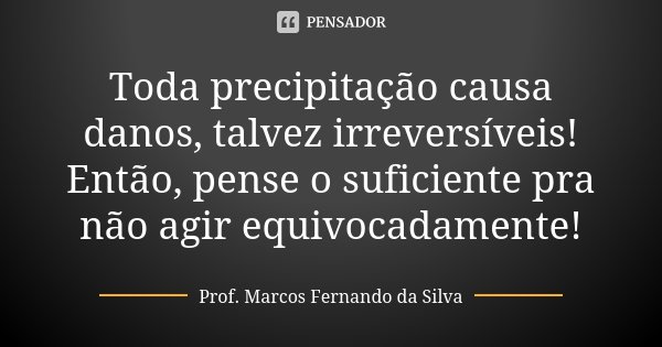 Toda precipitação causa danos, talvez irreversíveis! Então, pense o suficiente pra não agir equivocadamente!... Frase de Prof. Marcos Fernando da Silva.