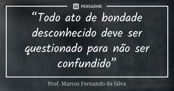 “Todo ato de bondade desconhecido deve ser questionado para não ser confundido”... Frase de Prof. Marcos Fernando da Silva.