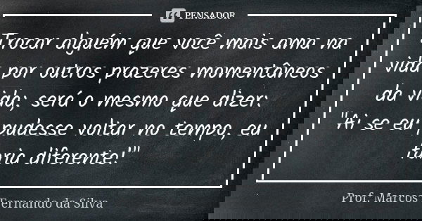 Trocar alguém que você mais ama na vida por outros prazeres momentâneos da vida; será o mesmo que dizer: "Ai se eu pudesse voltar no tempo, eu faria difere... Frase de Prof. Marcos Fernando da Silva.