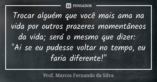 Trocar alguém que você mais ama na vida por outros prazeres momentâneos da vida; será o mesmo que dizer: "Ai se eu pudesse voltar no tempo, eu faria difere... Frase de Prof. Marcos Fernando da Silva.