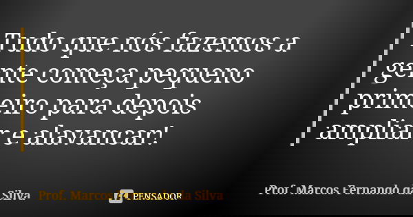 Tudo que nós fazemos a gente começa pequeno primeiro para depois ampliar e alavancar!... Frase de Prof. Marcos Fernando da Silva.