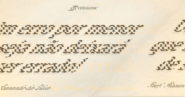 Um erro por menor que seja não deixará de ser errado!... Frase de Prof. Marcos Fernando da Silva.