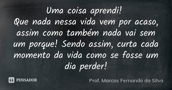 Uma coisa aprendi! Que nada nessa vida vem por acaso, assim como também nada vai sem um porque! Sendo assim, curta cada momento da vida como se fosse um dia per... Frase de Prof. Marcos Fernando da Silva.